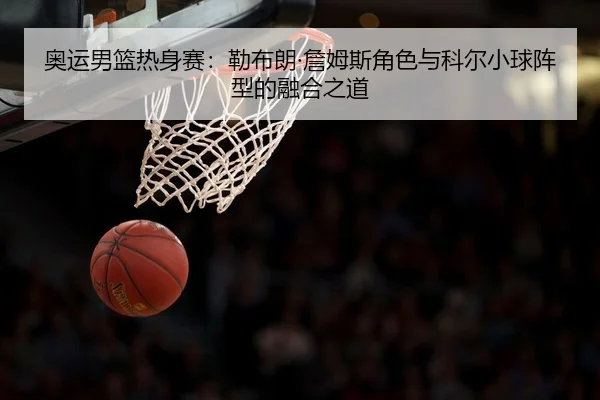 奥运男篮热身赛：勒布朗·詹姆斯角色与科尔小球阵型的融合之道