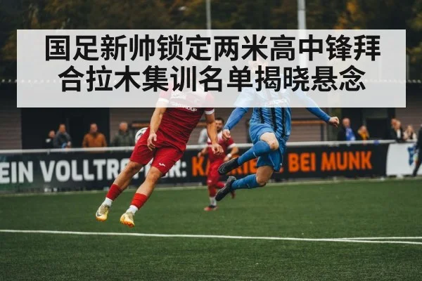 国足新帅锁定两米高中锋拜合拉木集训名单揭晓悬念